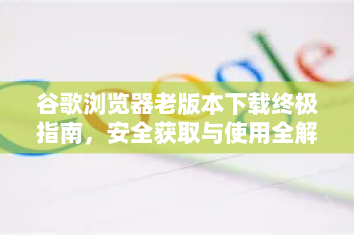 谷歌浏览器老版本下载终极指南，安全获取与使用全解析