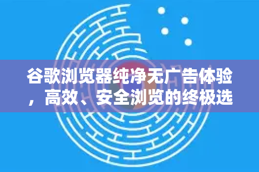 谷歌浏览器纯净无广告体验，高效、安全浏览的终极选择