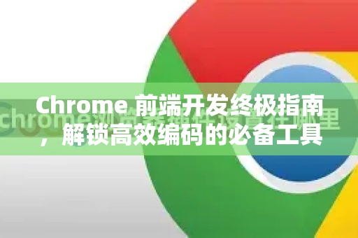 Chrome 前端开发终极指南，解锁高效编码的必备工具与技巧
