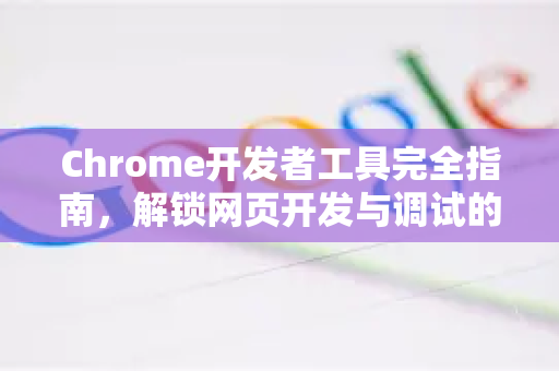 Chrome开发者工具完全指南，解锁网页开发与调试的强大潜能