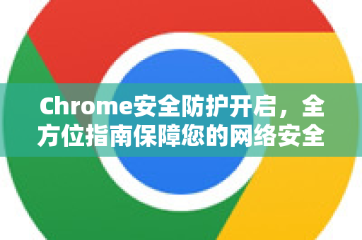 Chrome安全防护开启，全方位指南保障您的网络安全与隐私