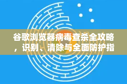 谷歌浏览器病毒查杀全攻略，识别、清除与全面防护指南