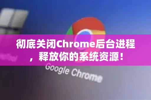 彻底关闭Chrome后台进程，释放你的系统资源！