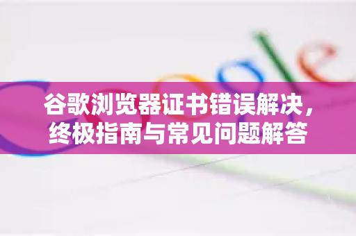 谷歌浏览器证书错误解决，终极指南与常见问题解答