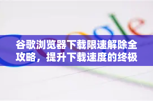 谷歌浏览器下载限速解除全攻略，提升下载速度的终极方法