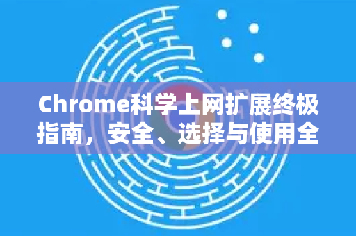 Chrome科学上网扩展终极指南，安全、选择与使用全解析