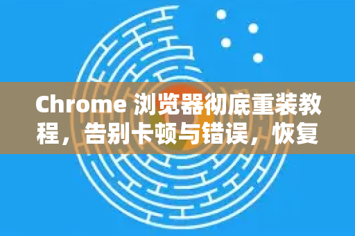 Chrome 浏览器彻底重装教程，告别卡顿与错误，恢复如新