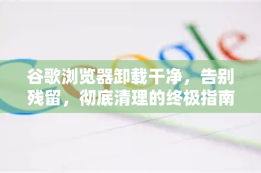 谷歌浏览器卸载干净，告别残留，彻底清理的终极指南
