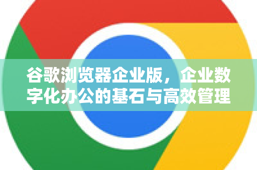 谷歌浏览器企业版，企业数字化办公的基石与高效管理利器