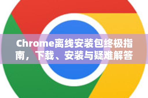 Chrome离线安装包终极指南，下载、安装与疑难解答-第1张图片-谷歌浏览器中文|Google2026官网最新版