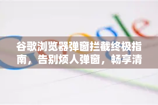 谷歌浏览器弹窗拦截终极指南，告别烦人弹窗，畅享清净浏览体验