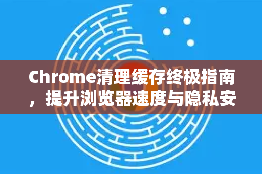 Chrome清理缓存终极指南，提升浏览器速度与隐私安全