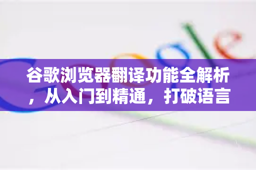 谷歌浏览器翻译功能全解析，从入门到精通，打破语言壁垒的终极指南