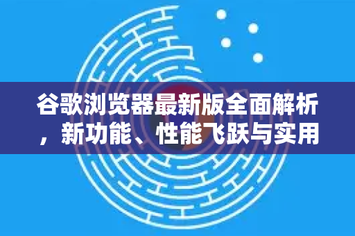 谷歌浏览器最新版全面解析，新功能、性能飞跃与实用技巧-第1张图片-谷歌浏览器中文|Google2026官网最新版