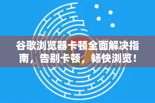 谷歌浏览器卡顿全面解决指南，告别卡顿，畅快浏览！