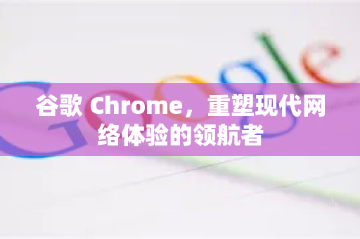 谷歌 Chrome，重塑现代网络体验的领航者