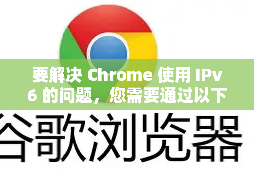 要解决 Chrome 使用 IPv6 的问题，您需要通过以下两种主要方法之一来实现。请根据您的需求选择-第1张图片-谷歌浏览器中文|Google2026官网最新版