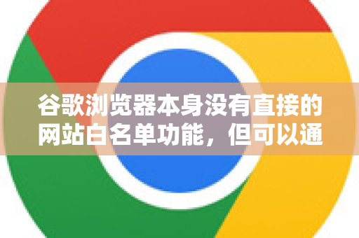 谷歌浏览器本身没有直接的网站白名单功能，但可以通过以下几种核心方法实现类似效果，具体取决于您的需求-第1张图片-谷歌浏览器中文|Google2026官网最新版