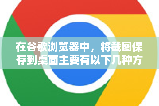 在谷歌浏览器中，将截图保存到桌面主要有以下几种方法，操作简单直接。您可以根据自己的需求选择最方便的一种-第1张图片-谷歌浏览器中文|Google2026官网最新版