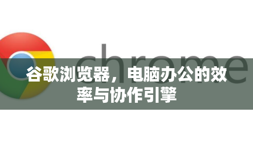 谷歌浏览器，电脑办公的效率与协作引擎