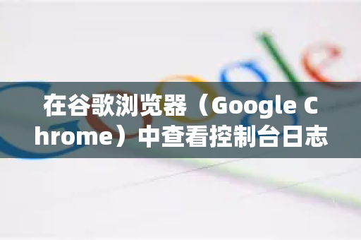 在谷歌浏览器（Google Chrome）中查看控制台日志有以下几种方法