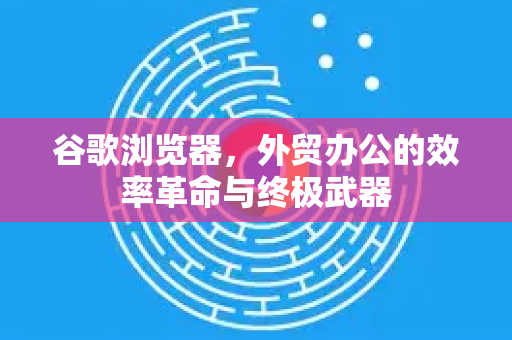 谷歌浏览器，外贸办公的效率革命与终极武器