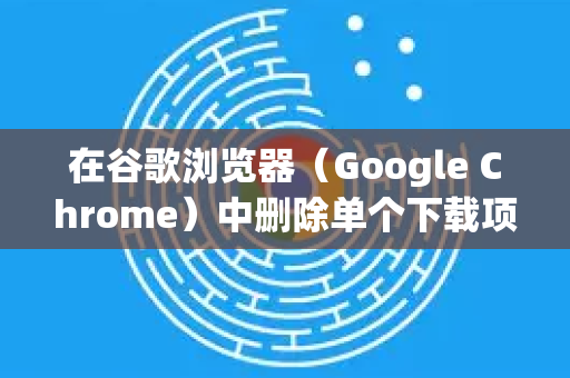 在谷歌浏览器（Google Chrome）中删除单个下载项非常简单。您可以根据文件是否已下载完成，选择以下最适合您的方法-第1张图片-谷歌浏览器中文|Google2026官网最新版