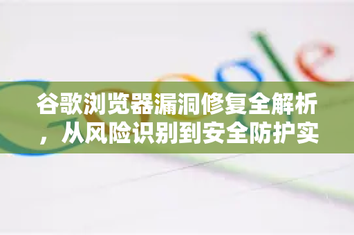 谷歌浏览器漏洞修复全解析，从风险识别到安全防护实战指南