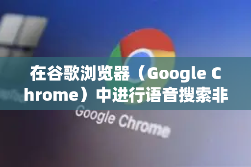 在谷歌浏览器（Google Chrome）中进行语音搜索非常简单，根据您使用的设备（手机或电脑）操作略有不同