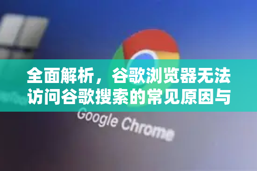 全面解析，谷歌浏览器无法访问谷歌搜索的常见原因与终极解决指南