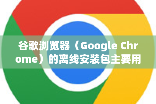 谷歌浏览器（Google Chrome）的离线安装包主要用于在没有网络连接或网络受限的环境下安装。以下是详细的安装步骤