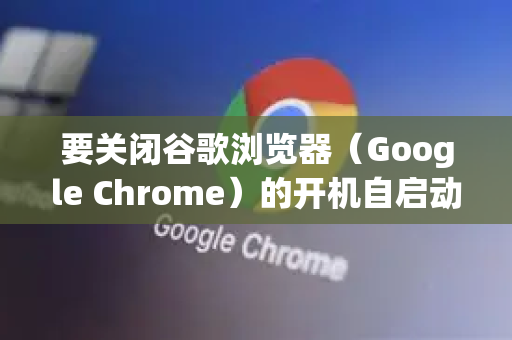 要关闭谷歌浏览器（Google Chrome）的开机自启动，可以通过以下两种主要方法操作-第1张图片-谷歌浏览器中文|Google2026官网最新版