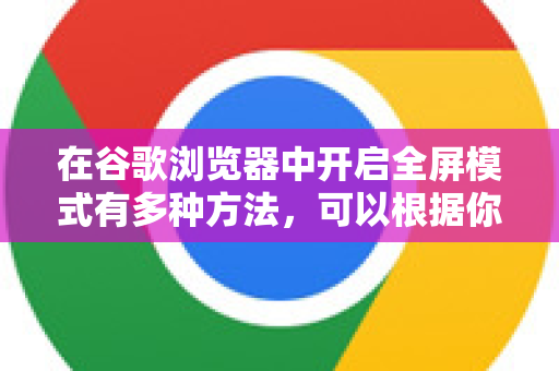 在谷歌浏览器中开启全屏模式有多种方法，可以根据你的使用习惯和设备选择