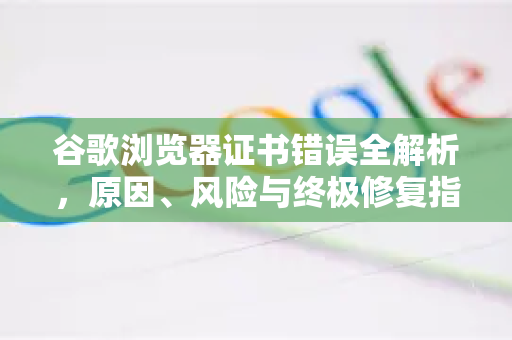 谷歌浏览器证书错误全解析，原因、风险与终极修复指南