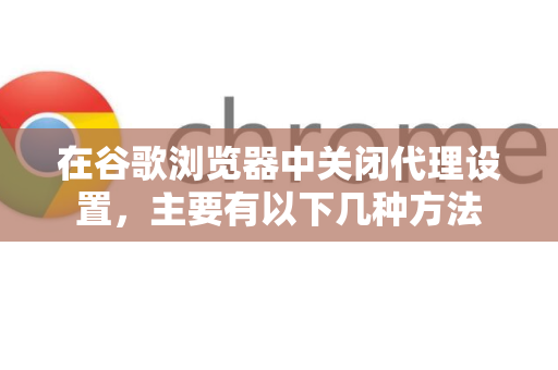 在谷歌浏览器中关闭代理设置，主要有以下几种方法-第1张图片-谷歌浏览器中文|Google2026官网最新版