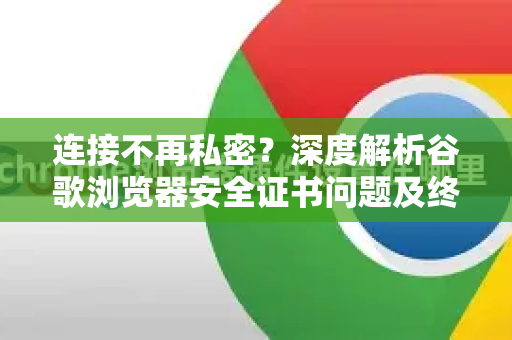 连接不再私密？深度解析谷歌浏览器安全证书问题及终极解决指南
