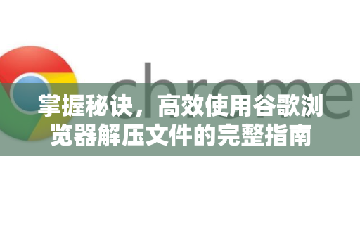 掌握秘诀，高效使用谷歌浏览器解压文件的完整指南