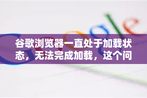 谷歌浏览器一直处于加载状态，无法完成加载，这个问题非常常见。这通常不是单一原因造成的，而是多种因素综合作用的结果