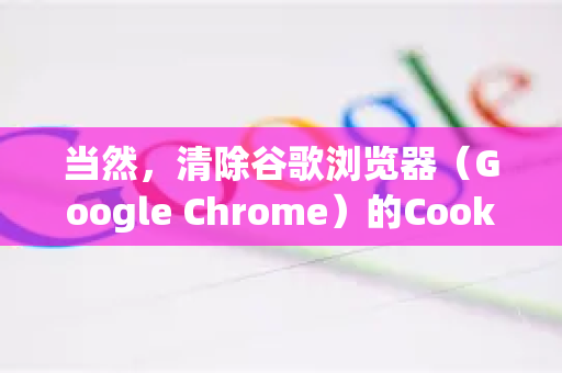 当然，清除谷歌浏览器（Google Chrome）的Cookie很简单，但根据您是想清除全部Cookie还是针对特定网站，步骤略有不同