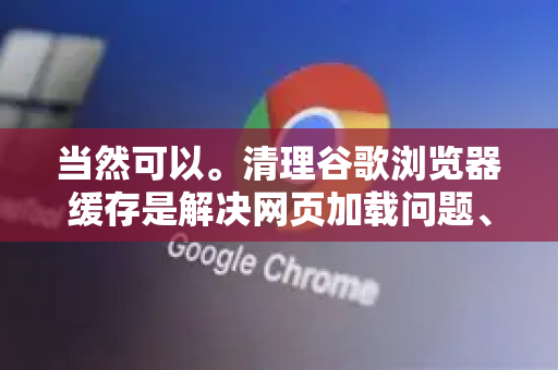 当然可以。清理谷歌浏览器缓存是解决网页加载问题、释放磁盘空间和保护隐私的常用方法。根据你使用的设备（电脑或手机）操作步骤有所不同