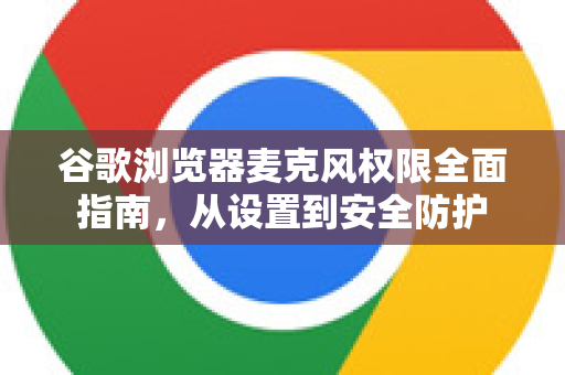 谷歌浏览器麦克风权限全面指南，从设置到安全防护