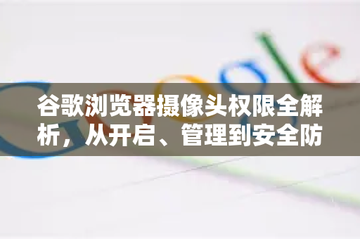 谷歌浏览器摄像头权限全解析，从开启、管理到安全防护