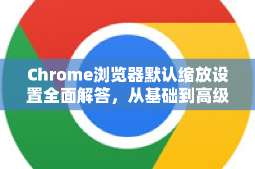 Chrome浏览器默认缩放设置全面解答，从基础到高级指南