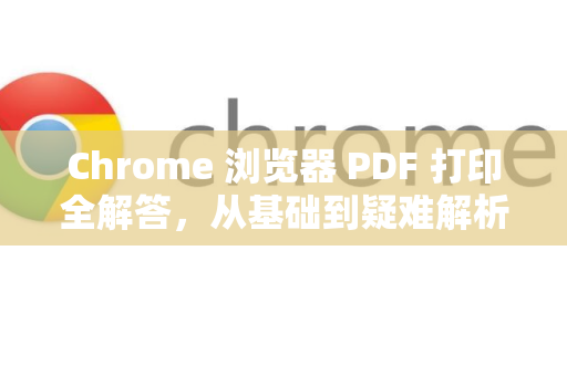 Chrome 浏览器 PDF 打印全解答，从基础到疑难解析