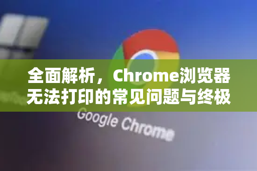 全面解析，Chrome浏览器无法打印的常见问题与终极解决方案