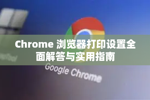Chrome 浏览器打印设置全面解答与实用指南