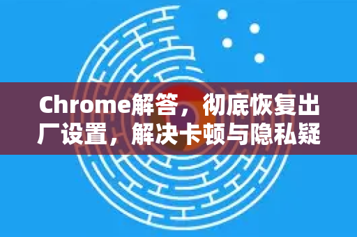 Chrome解答，彻底恢复出厂设置，解决卡顿与隐私疑虑-第1张图片-谷歌浏览器中文|Google2026官网最新版