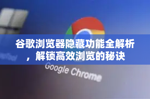 谷歌浏览器隐藏功能全解析，解锁高效浏览的秘诀