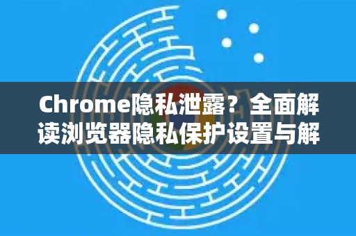 Chrome隐私泄露？全面解读浏览器隐私保护设置与解答-第1张图片-谷歌浏览器中文|Google2026官网最新版