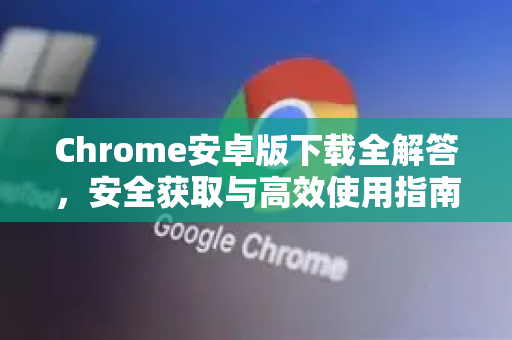 Chrome安卓版下载全解答，安全获取与高效使用指南
